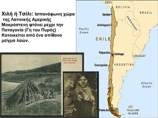 Χιλή ή Τσίλι: Ισπανόφωνη χώρα
της Λατινικής Αμερικής
Μακρόστενη φτάνει μεχρι την
Παταγονία (Γη του Πυρός)
Κατοικείται από ένα απίθανο
μείγμα λαών.
 