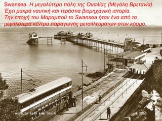 Swansea. Η μεγαλύτερη πόλη της Ουαλίας (Μεγάλη Βρετανία).
Έχει μακρά ναυτική και τεράστια βιομηχανική ιστορία.
Την εποχή του Μαραμπού το Swansea ήταν ένα από τα
μεγαλύτερα κέντρα παραγωγής μεταλλευμάτων στον κόσμο.
 