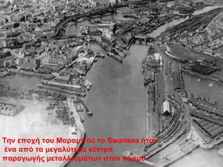 Την εποχή του Μαραμπού το Swansea ήταν
ένα από τα μεγαλύτερα κέντρα
παραγωγής μεταλλευμάτων στον κόσμο.
 