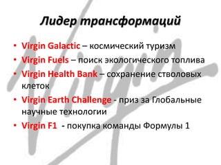 Лидер трансформаций
• Virgin Galactic – космический туризм
• Virgin Fuels – поиск экологического топлива
• Virgin Health Bank – сохранение стволовых
клеток
• Virgin Earth Challenge - приз за Глобальные
научные технологии
• Virgin F1 - покупка команды Формулы 1
 