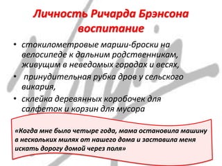 Личность Ричарда Брэнсона
воспитание
• стокилометровые марши-броски на
велосипеде к дальним родственникам,
живущим в неведомых городах и весях,
• принудительная рубка дров у сельского
викария,
• склейка деревянных коробочек для
салфеток и корзин для мусора
«Когда мне было четыре года, мама остановила машину
в нескольких милях от нашего дома и заставила меня
искать дорогу домой через поля»
 