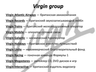 Virgin group
Virgin Atlantic Airways — британская авиакомпания
Virgin Records — британский звукозаписывающий лейбл
Virgin Trains — британский железнодорожный оператор
Virgin Mobile — оператор сотовой связи
Virgin Galactic — космический туроператор
Virgin Holidays —британское агентство путешествий
Virgin Unite — некоммерческий благотворительный фонд
Virgin Racing — гоночная команда Формулы 1
Virgin Megastores — ритейлер CD, DVD дисков и игр
Virgin Interactive — британский издатель видеоигр
 