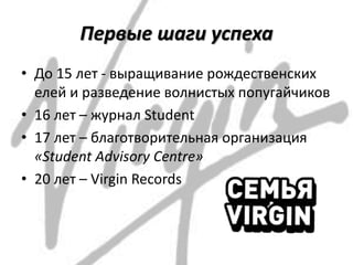 Первые шаги успеха
• До 15 лет - выращивание рождественских
елей и разведение волнистых попугайчиков
• 16 лет – журнал Student
• 17 лет – благотворительная организация
«Student Advisory Centre»
• 20 лет – Virgin Records
 