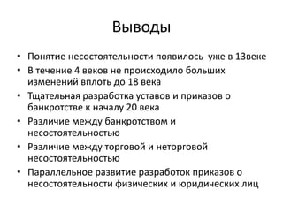 Выводы
• Понятие несостоятельности появилось уже в 13веке
• В течение 4 веков не происходило больших
изменений вплоть до 18 века
• Тщательная разработка уставов и приказов о
банкротстве к началу 20 века
• Различие между банкротством и
несостоятельностью
• Различие между торговой и неторговой
несостоятельностью
• Параллельное развитие разработок приказов о
несостоятельности физических и юридических лиц
 