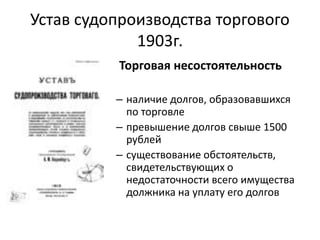 Устав судопроизводства торгового
1903г.
Торговая несостоятельность
– наличие долгов, образовавшихся
по торговле
– превышение долгов свыше 1500
рублей
– существование обстоятельств,
свидетельствующих о
недостаточности всего имущества
должника на уплату его долгов
 