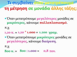 Τι συμβαίνει όταν μετατρέπουμε
τη μέτρηση σε μονάδα άλλης τάξης;
 Όταν μετατρέπουμε μεγαλύτερες μονάδες σε
μικρότερες, κάνουμε πολλαπλασιασμό.
π.χ.
1,20 κ. = γραμ.
 Όταν μετατρέπουμε μικρότερες μονάδες σε
μεγαλύτερες, κάνουμε διαίρεση.
π.χ.
800 κ. = τον.
1.2001,20 * 1.000 =
800 : 1.000 = 0,8
 