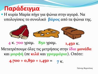 Παράδειγμα
 Η κυρία Μαρία πήγε για ψώνια στην αγορά. Να
υπολογίσεις το συνολικό βάρος από τα ψώνια της.
Μετατρέπουμε όλες τις μετρήσεις στην ίδια μονάδα
και μορφή (σε κιλά και γραμμάρια). Οπότε:
1,450 κ.850 γραμ.4 κ. 700 γραμ.
4,700 + 0,850 + 1,450 = 7 κ.
Γιάννης Φερεντίνος
 