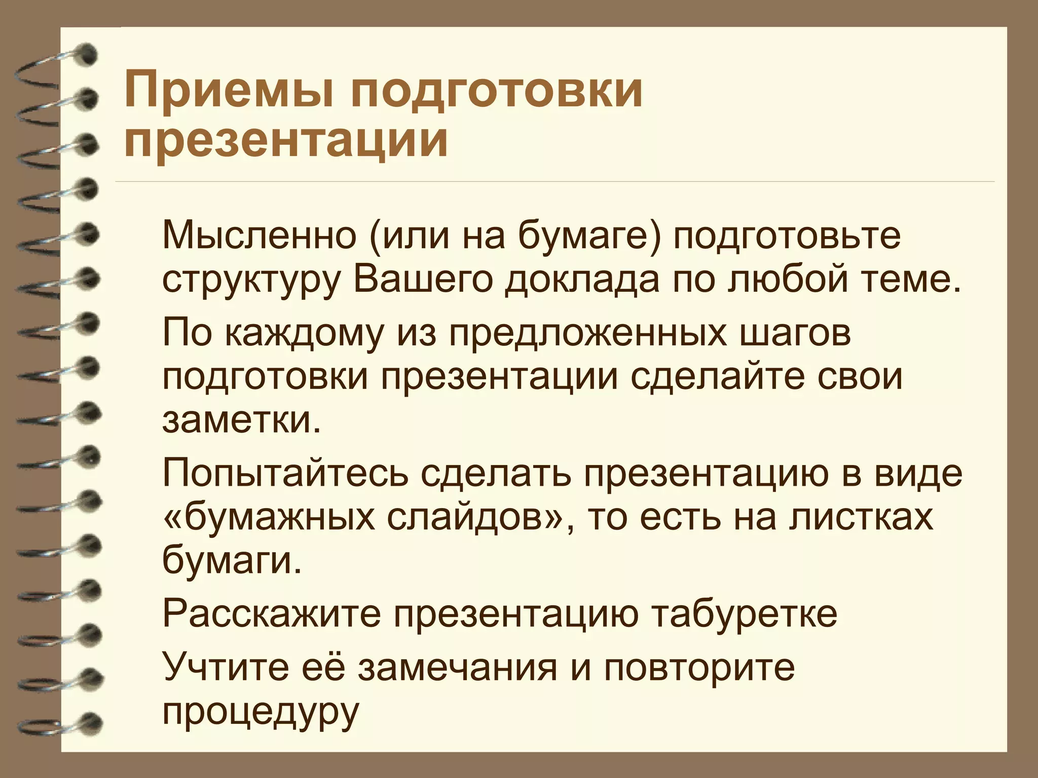 Приемы подготовки
презентации
Мысленно (или на бумаге) подготовьте
структуру Вашего доклада по любой теме.
По каждому из предложенных шагов
подготовки презентации сделайте свои
заметки.
Попытайтесь сделать презентацию в виде
«бумажных слайдов», то есть на листках
бумаги.
Расскажите презентацию табуретке
Учтите её замечания и повторите
процедуру
 