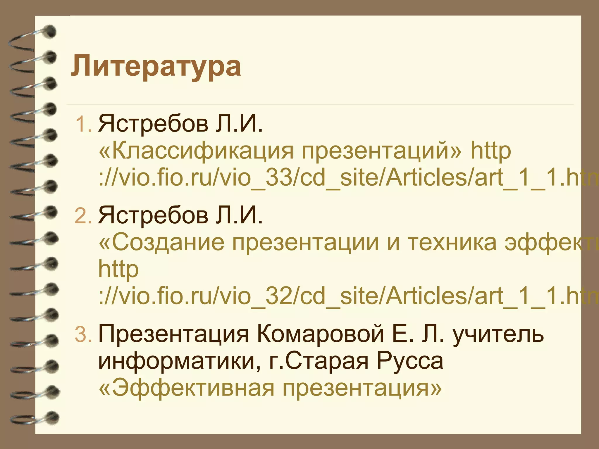 Литература
1. Ястребов Л.И.
«Классификация презентаций» http
://vio.fio.ru/vio_33/cd_site/Articles/art_1_1.htm
2. Ястребов Л.И.
«Создание презентации и техника эффекти
http
://vio.fio.ru/vio_32/cd_site/Articles/art_1_1.htm
3. Презентация Комаровой Е. Л. учитель
информатики, г.Старая Русса
«Эффективная презентация»
 