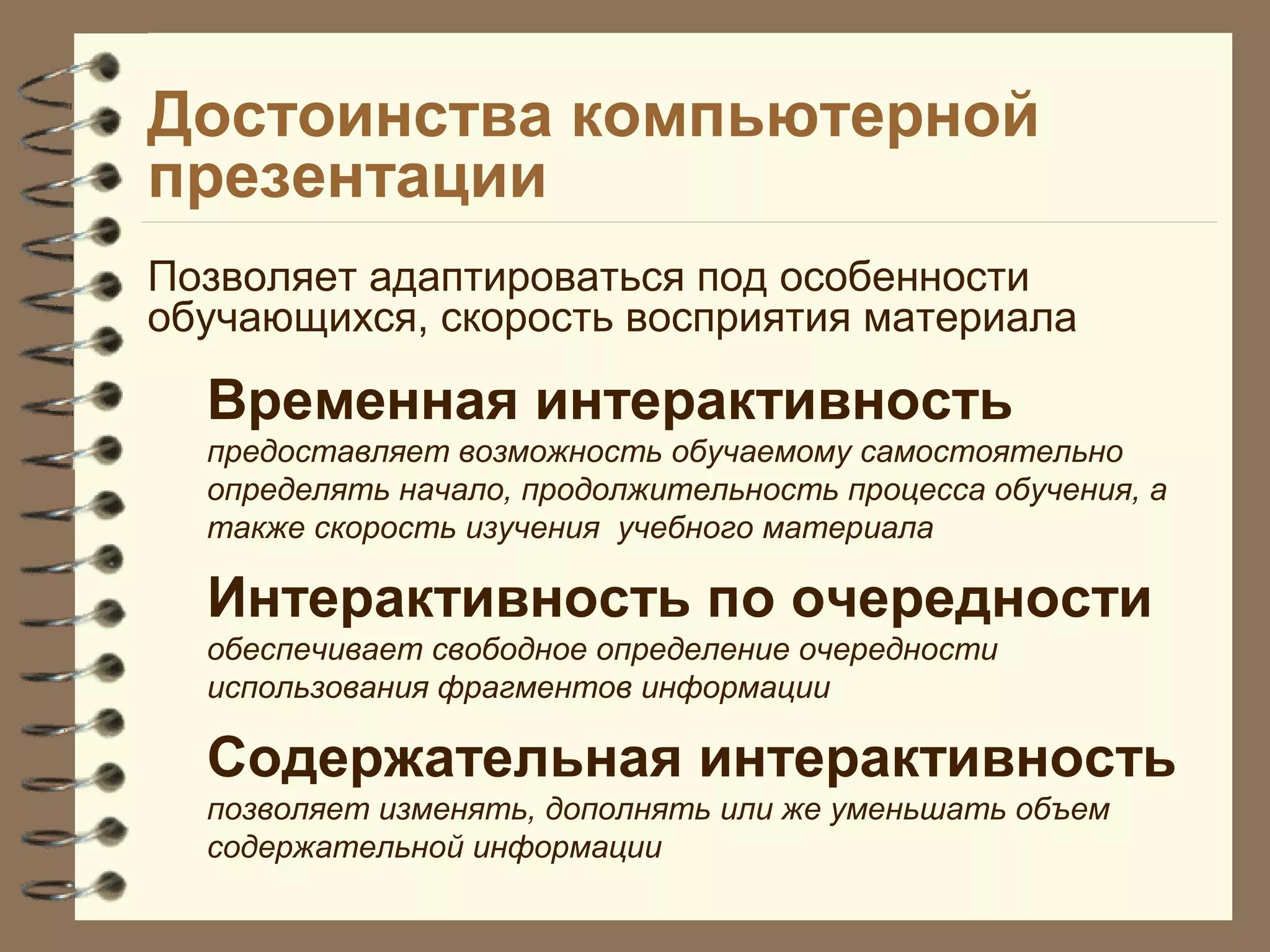 Достоинства компьютерной
презентации
Позволяет адаптироваться под особенности
обучающихся, скорость восприятия материала
Временная интерактивность
предоставляет возможность обучаемому самостоятельно
определять начало, продолжительность процесса обучения, а
также скорость изучения учебного материала
Интерактивность по очередности
обеспечивает свободное определение очередности
использования фрагментов информации
Содержательная интерактивность
позволяет изменять, дополнять или же уменьшать объем
содержательной информации
 