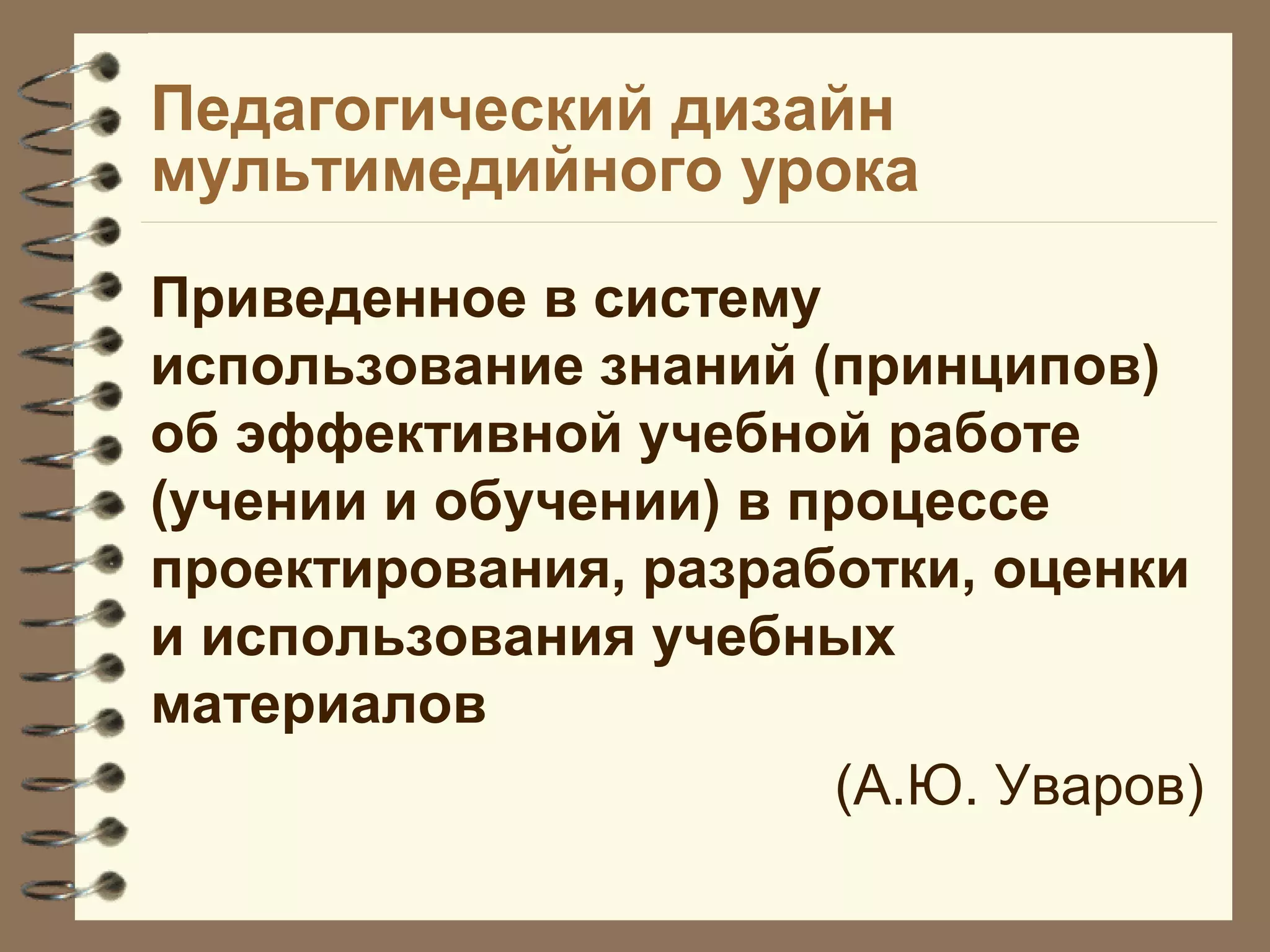 Педагогический дизайн
мультимедийного урока
Приведенное в систему
использование знаний (принципов)
об эффективной учебной работе
(учении и обучении) в процессе
проектирования, разработки, оценки
и использования учебных
материалов
(А.Ю. Уваров)
 