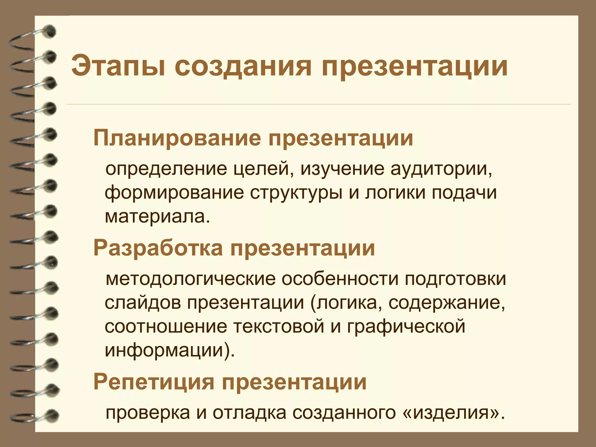 Этапы создания презентации
Планирование презентации
определение целей, изучение аудитории,
формирование структуры и логики подачи
материала.
Разработка презентации
методологические особенности подготовки
слайдов презентации (логика, содержание,
соотношение текстовой и графической
информации).
Репетиция презентации
проверка и отладка созданного «изделия».
 