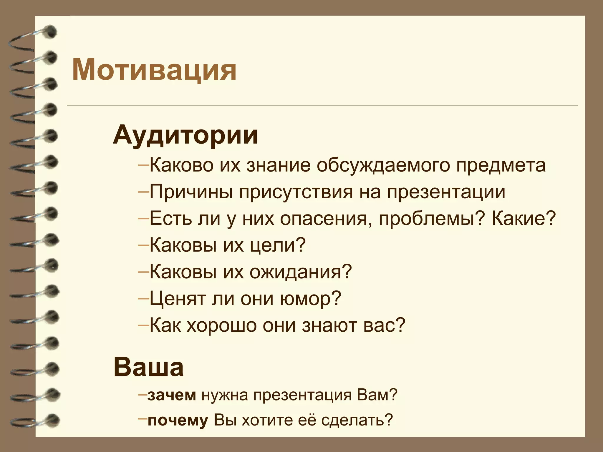 Мотивация
Аудитории
–Каково их знание обсуждаемого предмета
–Причины присутствия на презентации
–Есть ли у них опасения, проблемы? Какие?
–Каковы их цели?
–Каковы их ожидания?
–Ценят ли они юмор?
–Как хорошо они знают вас?
Ваша
–зачем нужна презентация Вам?
–почему Вы хотите её сделать?
 