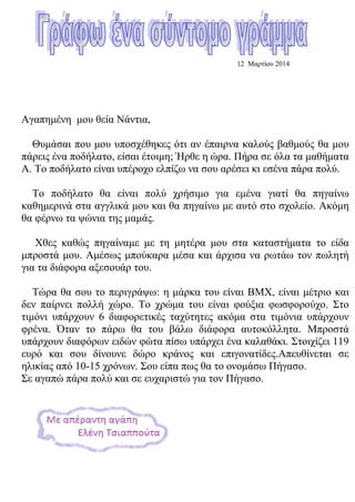 12 Μαρτίου 2014
Αγαπημένη μου θεία Νάντια,
Θυμάσαι που μου υποσχέθηκες ότι αν έπαιρνα καλούς βαθμούς θα μου
πάρεις ένα ποδήλατο, είσαι έτοιμη; Ήρθε η ώρα. Πήρα σε όλα τα μαθήματα
Α. Το ποδήλατο είναι υπέροχο ελπίζω να σου αρέσει κι εσένα πάρα πολύ.
Το ποδήλατο θα είναι πολύ χρήσιμο για εμένα γιατί θα πηγαίνω
καθημερινά στα αγγλικά μου και θα πηγαίνω με αυτό στο σχολείο. Ακόμη
θα φέρνω τα ψώνια της μαμάς.
Χθες καθώς πηγαίναμε με τη μητέρα μου στα καταστήματα το είδα
μπροστά μου. Αμέσως μπούκαρα μέσα και άρχισα να ρωτάω τον πωλητή
για τα διάφορα αξεσουάρ του.
Τώρα θα σου το περιγράψω: η μάρκα του είναι BMX, είναι μέτριο και
δεν παίρνει πολλή χώρο. Το χρώμα του είναι φούξια φωσφορούχο. Στο
τιμόνι υπάρχουν 6 διαφορετικές ταχύτητες ακόμα στα τιμόνια υπάρχουν
φρένα. Όταν το πάρω θα του βάλω διάφορα αυτοκόλλητα. Μπροστά
υπάρχουν διαφόρων ειδών φώτα πίσω υπάρχει ένα καλαθάκι. Στοιχίζει 119
ευρό και σου δίνουνε δώρο κράνος και επιγονατίδες.Απευθίνεται σε
ηλικίας από 10-15 χρόνων. Σου είπα πως θα το ονομάσω Πήγασο.
Σε αγαπώ πάρα πολύ και σε ευχαριστώ για τον Πήγασο.
 