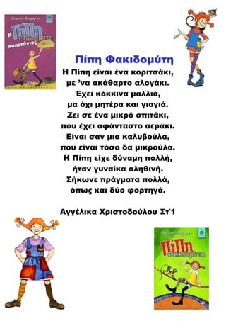 Πίπη Φακιδομύτη
Η Πίπη είναι ένα κοριτσάκι,
με ’να ακάθαρτο αλογάκι.
Έχει κόκκινα μαλλιά,
μα όχι μητέρα και γιαγιά.
Ζει σε ένα μικρό σπιτάκι,
που έχει αφάνταστο αεράκι.
Είναι σαν μια καλυβούλα,
που είναι τόσο δα μικρούλα.
Η Πίπη είχε δύναμη πολλή,
ήταν γυναίκα αληθινή.
Σήκωνε πράγματα πολλά,
όπως και δύο φορτηγά.
Αγγέλικα Χριστοδούλου Στ΄1
 