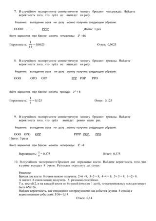 7. В случайном эксперименте симметричную монету бросают четырежды. Найдите
вероятность того, что орёл не выпадет ни разу.
Решение: выпадение орла ни разу можно получить следующим образом:
ОООО …… РРРР Итого: 1 раз
Всего вариантов при броске монеты четырежды: 24
=16
Вероятность:
1
16
= 0,0625 Ответ: 0,0625
8. В случайном эксперименте симметричную монету бросают трижды. Найдите
вероятность того, что орёл не выпадет ни разу.
Решение: выпадение орла ни разу можно получить следующим образом:
ООО ОРО ОРР РРР РОР РРО
Всего вариантов при броске монеты трижды: 23
= 8
Вероятность:
1
8
= 0,125 Ответ: 0,125
9. В случайном эксперименте симметричную монету бросают трижды. Найдите
вероятность того, что орёл выпадет ровно один раз.
Решение: выпадение орла ни разу можно получить следующим образом:
ООО ОРО ОРР РРРР РОР РРО
Итого: 3 раза
Всего вариантов при броске монеты четырежды: 23
=8
Вероятность:
3
8
= 0,375 Ответ: 0,375
10. В случайном эксперименте бросают две игральные кости. Найдите вероятность того, что
в сумме выпадет 8 очков. Результат округлить до сотых
Решение:
Бросая две кости 8 очков можно получить: 2+6 =8, 3+5 = 8, 4+4 = 8, 5+ 3 = 8, 6 +2= 8.
А значит 8 очков можно получить 5 разными способами.
Т.к. костей 2, и на каждой кости по 6 граней (очки от 1 до 6), то всевозможных исходов может
быть 6*6=36.
Найдем вероятность, как отношение интересующего нас события (сумма 8 очков) к
всевозможным событиям: 5/36= 0,14
Ответ: 0,14
 