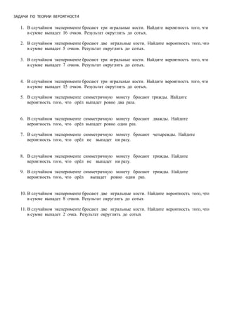 ЗАДАЧИ ПО ТЕОРИИ ВЕРОЯТНОСТИ
1. В случайном эксперименте бросают три игральные кости. Найдите вероятность того, что
в сумме выпадет 16 очков. Результат округлить до сотых.
2. В случайном эксперименте бросают две игральные кости. Найдите вероятность того, что
в сумме выпадет 5 очков. Результат округлить до сотых.
3. В случайном эксперименте бросают три игральные кости. Найдите вероятность того, что
в сумме выпадет 7 очков. Результат округлить до сотых.
4. В случайном эксперименте бросают три игральные кости. Найдите вероятность того, что
в сумме выпадет 15 очков. Результат округлить до сотых.
5. В случайном эксперименте симметричную монету бросают трижды. Найдите
вероятность того, что орёл выпадет ровно два раза.
6. В случайном эксперименте симметричную монету бросают дважды. Найдите
вероятность того, что орёл выпадет ровно один раз.
7. В случайном эксперименте симметричную монету бросают четырежды. Найдите
вероятность того, что орёл не выпадет ни разу.
8. В случайном эксперименте симметричную монету бросают трижды. Найдите
вероятность того, что орёл не выпадет ни разу.
9. В случайном эксперименте симметричную монету бросают трижды. Найдите
вероятность того, что орёл выпадет ровно один раз.
10. В случайном эксперименте бросают две игральные кости. Найдите вероятность того, что
в сумме выпадет 8 очков. Результат округлить до сотых
11. В случайном эксперименте бросают две игральные кости. Найдите вероятность того, что
в сумме выпадет 2 очка. Результат округлить до сотых
 