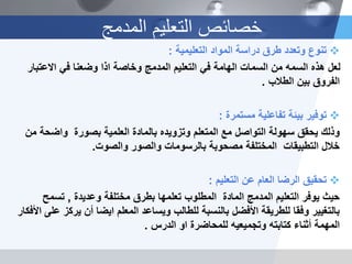 ‫التعليمية‬ ‫المواد‬ ‫دراسة‬ ‫طرق‬ ‫وتعدد‬ ‫تنوع‬:
‫االعتب‬ ‫في‬ ‫وضعنا‬ ‫اذا‬ ‫وخاصة‬ ‫المدمج‬ ‫التعليم‬ ‫في‬ ‫الهامة‬ ‫السمات‬ ‫من‬ ‫السمه‬ ‫هذه‬ ‫لعل‬‫ار‬
‫الطالب‬ ‫بين‬ ‫الفروق‬.
‫مستمرة‬ ‫تفاعلية‬ ‫بيئة‬ ‫توفير‬:
‫واضح‬ ‫بصورة‬ ‫العلمية‬ ‫بالمادة‬ ‫وتزويده‬ ‫المتعلم‬ ‫مع‬ ‫التواصل‬ ‫سهولة‬ ‫يحقق‬ ‫وذلك‬‫من‬ ‫ة‬
‫والصوت‬ ‫والصور‬ ‫بالرسومات‬ ‫مصحوبة‬ ‫المختلفة‬ ‫التطبيقات‬ ‫خالل‬.
‫التعليم‬ ‫عن‬ ‫العام‬ ‫الرضا‬ ‫تحقيق‬:
‫وعديدة‬ ‫مختلفة‬ ‫بطرق‬ ‫تعلمها‬ ‫المطلوب‬ ‫المادة‬ ‫المدمج‬ ‫التعليم‬ ‫يوفر‬ ‫حيث‬,‫تسمح‬
‫ير‬ ‫أن‬ ‫ايضا‬ ‫المعلم‬ ‫ويساعد‬ ‫للطالب‬ ‫بالنسبة‬ ‫األفضل‬ ‫للطريقة‬ ‫وفقا‬ ‫بالتغيير‬‫األفكار‬ ‫على‬ ‫كز‬
‫الدرس‬ ‫او‬ ‫للمحاضرة‬ ‫وتجميعيه‬ ‫كتابته‬ ‫أثناء‬ ‫المهمة‬.
‫المدمج‬ ‫التعليم‬ ‫خصائص‬
 
