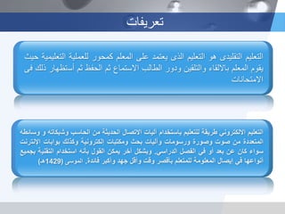 ‫تعريفات‬
‫التعليم‬‫االلكتروني‬‫طريقة‬‫للتعليم‬‫باستخدام‬‫آليات‬‫االتصال‬‫الحديثة‬‫من‬‫الحاسب‬‫وش‬‫بكاته‬‫و‬‫وسائطه‬
‫المتعددة‬‫من‬‫صوت‬‫وصورة‬‫ورسومات‬‫وآليات‬‫بحث‬‫ومكتبات‬‫إلكترونية‬‫وكذلك‬‫بوابات‬‫اإلنت‬‫رنت‬
‫سواء‬‫كان‬‫عن‬‫بعد‬‫أو‬‫في‬‫الفصل‬‫الدراسي‬.‫وبشكل‬‫آخر‬‫يمكن‬‫القول‬‫بأنه‬‫استخدام‬‫التقني‬‫ة‬‫بجميع‬
‫أنواعها‬‫في‬‫إيصال‬‫المعلومة‬‫للمتعلم‬‫بأقصر‬‫وقت‬‫وأقل‬‫جهد‬‫وأكبر‬‫فائدة‬.‫الموسى‬(1429‫هـ‬)
‫التعليم‬‫التقليدى‬‫هو‬‫التعليم‬‫الذى‬‫يعتمد‬‫على‬‫المعلم‬‫كمحور‬‫للعملية‬‫التعليمية‬‫حيث‬
‫يقوم‬‫المعلم‬‫بااللقاء‬‫والتلقين‬‫ودور‬‫الطالب‬‫االستماع‬‫ثم‬‫الحفظ‬‫ثم‬‫أس‬‫تظهار‬‫ذلك‬‫فى‬
‫االمتحانات‬
 