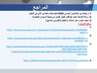 1‫ـ‬‫د‬.‫بن‬ ‫عبدهللا‬‫عبدالعزيـز‬‫الموسى‬(1425‫هـ‬)‫التعليم‬ ‫في‬ ‫اآللي‬ ‫الحاسب‬ ‫استخدام‬.
2-‫أحمد‬ ‫لألستاذ‬ ‫رسالة‬‫عبدالقادر‬‫المفتوحة‬ ‫السودان‬ ‫جامعة‬ ‫من‬ ‫عثمان‬ ‫فضل‬.
3-‫عبده‬ ‫محمد‬‫راعب‬‫عماشه‬(‫المدمج‬ ‫اإللكتروني‬ ‫التعليم‬)
‫االنترنت‬ ‫مواقع‬/
1-
http://forum.moe.gov.om/~moeoman/vb/showthread.php?t=224962&la
ngid=1
2-
http://emag.mans.edu.eg/index.php?sessionID=14&page=news&task=s
how&id=48
3-
http://hebaelshafei.wordpress.com/%D9%84%D8%AA%D8%B9%D9%
84%D9%8A%D9%85-
%D8%A7%D9%84%D9%85%D8%AF%D9%85%D8%AC-blended-
learning/
4-http://alielearnning.blogspot.com/2012/12/blog-post.html
‫المراجع‬
 