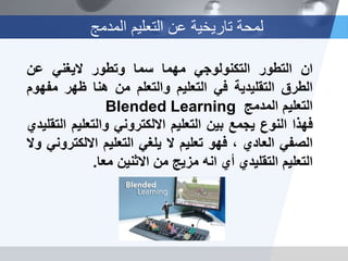 ‫المدمج‬ ‫التعليم‬ ‫عن‬ ‫تاريخية‬ ‫لمحة‬
‫ان‬‫التطور‬‫التكنولوجي‬‫مهما‬‫سما‬‫وتطور‬‫اليغني‬‫عن‬
‫الطرق‬‫التقليدية‬‫في‬‫التعليم‬‫والتعلم‬‫من‬‫هنا‬‫ظهر‬‫مف‬‫هوم‬
‫التعليم‬‫المدمج‬Blended Learning
‫فهذا‬‫النوع‬‫يجمع‬‫بين‬‫التعليم‬‫االلكتروني‬‫والتعليم‬‫التقليدي‬
‫الصفي‬‫العادي‬،‫فهو‬‫تعليم‬‫ال‬‫يلغي‬‫التعليم‬‫االلكت‬‫روني‬‫وال‬
‫التعليم‬‫التقليدي‬‫أي‬‫انه‬‫مزيج‬‫من‬‫االثنين‬‫معا‬.
 