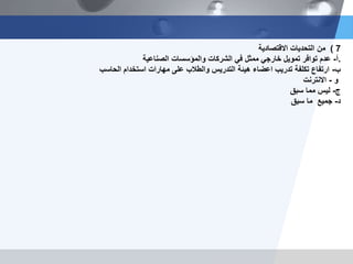 7)‫من‬‫التحديات‬‫االقتصادية‬
‫أ‬-‫الصناعية‬ ‫والمؤسسات‬ ‫الشركات‬ ‫في‬ ‫ممثل‬ ‫خارجي‬ ‫تمويل‬ ‫توافر‬ ‫عدم‬ .
‫ب‬-‫الحاسب‬ ‫استخدام‬ ‫مهارات‬ ‫على‬ ‫والطالب‬ ‫التدريس‬ ‫هيئة‬ ‫اعضاء‬ ‫تدريب‬ ‫تكلفة‬ ‫ارتفاع‬
‫و‬-‫االنترنت‬
‫ج‬-‫سبق‬ ‫مما‬ ‫ليس‬
‫د‬-‫سبق‬ ‫ما‬ ‫جميع‬
 