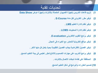 ‫تقنية‬ ‫تحديات‬
(1‫تزويد‬‫عرض‬ ‫وأجهزة‬ ‫باإلنترنت‬ ‫المتصلة‬ ‫الكمبيوتر‬ ‫بأجهزة‬ ‫التدريس‬ ‫قاعات‬Data Show
(2‫مقرر‬ ‫توفير‬‫الكترونى‬‫مادة‬ ‫لكل‬E-Course.
(3‫نظام‬ ‫توفير‬‫الدارة‬‫التعليم‬LMS.
(4‫نظام‬ ‫توفير‬‫الدارة‬‫المحتويات‬LCMS.
(5‫التقويم‬ ‫برامج‬ ‫توفير‬‫اإللكترونى‬E-evaluation.
(6‫الخبراء‬ ‫مع‬ ‫للتحاور‬ ‫إلكترونية‬ ‫مواقع‬ ‫توفير‬‫فى‬‫المجال‬.
(7‫األخر‬ ‫منها‬ ‫كل‬ ‫يكمل‬ ‫بحيث‬ ‫التقليدية‬ ‫الفصول‬ ‫بجانب‬ ‫االفتراضية‬ ‫الفصول‬ ‫توفير‬.
(8‫تعليمي‬ ‫لمقرر‬ ‫واالنتاج‬ ‫التصميم‬ ‫مهارات‬ ‫على‬ ‫التدريب‬ ‫برامج‬ ‫توفير‬‫فى‬‫المدمج‬ ‫التعليم‬ ‫بيئة‬.
(9‫باإلنترنت‬ ‫االتصال‬ ‫شبكات‬ ‫كفاءة‬ ‫على‬ ‫المحافظة‬.
10)‫تصميم‬‫والبرامج‬ ‫المقررات‬‫فى‬‫المدمج‬ ‫التعليم‬ ‫شكل‬.
 