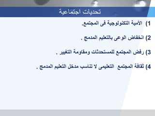 ‫اجتماعية‬ ‫تحديات‬
(1‫األمية‬‫التكنولوجية‬‫فى‬‫المجتمع‬.
2)‫انخفاض‬‫المدمج‬ ‫بالتعليم‬ ‫الوعى‬.
3)‫رفض‬‫التغيير‬ ‫ومقاومة‬ ‫للمستحدثات‬ ‫المجتمع‬.
4)‫ثقافة‬‫المجتمع‬‫التعليمى‬‫المدمج‬ ‫التعليم‬ ‫مدخل‬ ‫تناسب‬ ‫ال‬.
 