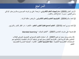 ‫المراجع‬
1)‫الخان‬ ‫بدر‬(2005. )‫اإللكتروني‬ ‫التعلم‬ ‫استراتيجيات‬‫ترجمة‬ ،:‫الوائلي‬ ‫جابر‬ ‫بن‬ ‫وسالم‬ ‫الموسوي‬ ‫شرف‬ ‫بن‬ ‫علي‬
‫ومنى‬‫التيجي‬‫سوريا‬ ،:‫والعلوم‬ ‫للنشر‬ ‫شعاع‬.
2)‫أحمد‬‫سالم‬(2004. )‫والتعليم‬ ‫التعليم‬ ‫تكنولوجيا‬‫اإللكترونى‬‫الرياض‬ ،:‫الرشد‬ ‫مكتبة‬.
3)‫أحمد‬‫أحمد‬ ‫يسري‬(2010. )‫التعليم‬ ‫لتطوير‬ ‫خطوة‬ ‫المدمج‬ ‫التعليم‬‫القاهرة‬ ،:‫والتوزيع‬ ‫للنشر‬ ‫الفكر‬ ‫دار‬.
4)‫مشرف‬ ‫علي‬ ‫خديجة‬‫الغامدى‬(2007" . )‫المؤلف‬ ‫التعليم‬blended learning “
5)‫إبراهيم‬ ‫محمد‬ ‫يوسف‬ ‫وليد‬(2007. )‫للطالب‬ ‫المعرفي‬ ‫التحصيل‬ ‫في‬ ‫المدمج‬ ‫التعليم‬ ‫استخدام‬ ‫أثر‬
‫واتج‬ ‫التعليمية‬ ‫الوسائل‬ ‫توظيف‬ ‫في‬ ‫ومهاراتهم‬ ‫التعليم‬ ‫تكنولوجيا‬ ‫لمقرر‬ ‫التربية‬ ‫بكلية‬ ‫المعلمين‬‫نحو‬ ‫اهاتهم‬
، ‫التعليمية‬ ‫التكنولوجية‬ ‫المستحدثات‬‫التعليم‬ ‫تكنولوجيا‬ ‫مجلة‬‫القاهرة‬ ،:‫لتكنو‬ ‫المصرية‬ ‫الجمعية‬‫لوجيا‬
‫التعليم‬
 