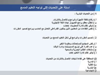 1)‫من‬‫التحديات‬‫البشرية‬:
‫أ‬)‫إرتفاع‬‫والبرامج‬ ‫األجهزة‬ ‫تكلفة‬‫واإلتصال‬‫باإلنترنت‬.
‫ب‬)‫اللغة‬ ‫إجادة‬ ‫الكمبيوتر‬ ‫برامج‬ ‫معظم‬ ‫تتطلب‬‫اإلنجليزية‬
‫ج‬)‫المحتويات‬ ‫إلدارة‬ ‫نظام‬ ‫توفير‬
‫د‬)‫يملكون‬ ‫الذين‬ ‫المعلمين‬ ‫من‬ ‫الكفاءات‬ ‫نقص‬‫القدرة‬‫على‬‫المقررات‬ ‫تصميم‬ ‫وبرامج‬ ‫الحاسب‬ ‫مع‬ ‫التعامل‬ .
2)‫من‬ ‫المدمج‬ ‫التعليم‬ ‫شكل‬ ‫في‬ ‫والبرامج‬ ‫المقررات‬ ‫تصميم‬‫التحديات‬
‫أ‬)‫ومقاومة‬ ‫للمستحدثات‬ ‫المجتمع‬ ‫رفض‬‫التغير‬
‫ب‬)‫وإدارة‬ ‫المسؤوليات‬ ‫توزيع‬ ‫على‬ ‫القدرة‬ ‫عدم‬‫الوقت‬
‫ج‬)‫البصرية‬ ‫الطالب‬ ‫مشكالت‬‫والسمعية‬
‫د‬)‫إلدارة‬ ‫نظام‬ ‫توفير‬‫التعليم‬
3)‫شبكات‬ ‫كفاءة‬ ‫على‬ ‫المحافظة‬‫اإلتصال‬‫من‬ ‫باإلنترنت‬‫التحديات‬
‫أ‬)‫اإلدارية‬
‫ب‬)‫التقنية‬
‫ج‬)‫البشرية‬
‫د‬)‫اإلجتماعية‬
LCMS
LMS
‫المدمج‬ ‫التعليم‬ ‫تواجه‬ ‫التي‬ ‫التحديات‬ ‫على‬ ‫اسئلة‬
 