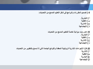 4)‫التحديات‬ ‫من‬ ‫المدمج‬ ‫التعليم‬ ‫شكل‬ ‫في‬ ‫والبرامج‬ ‫المقررات‬ ‫تصميم‬:
‫أ‬)‫البشرية‬.
‫ب‬)‫التقنية‬
‫ج‬)‫اإلدارية‬
‫د‬)‫اإلجتماعية‬
5)‫التحديات‬ ‫من‬ ‫المدمج‬ ‫للتعليم‬ ‫خاصة‬ ‫ميزانية‬ ‫رصد‬ ‫عدم‬
‫أ‬)‫البشرية‬.
‫ب‬)‫التقنية‬
‫ج‬)‫اإلدارية‬
‫د‬)‫اإلجتماعية‬
6)‫التحديات‬ ‫من‬ ‫بالتطوير‬ ‫تسمح‬ ‫ال‬ ‫التي‬ ‫الجامدة‬ ‫واللوائح‬ ‫المعقدة‬ ‫الروتينية‬ ‫اإلدارية‬ ‫اإلجراءات‬ ‫كثرة‬
‫أ‬)‫اإلدارية‬
‫ب‬)‫التقنية‬
‫ج‬)‫البشرية‬
‫د‬)‫اإلجتماعية‬
 