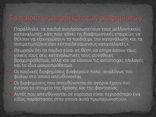  Παράλληλα, τα παιδιά αντιπροσωπεύουν τους μελλοντικούς
καταναλωτές, κάτι που κάνει τις διαφημιστικές εταιρείες να
θέλουν να εξοικειώσουν τα παιδιά με την κατανάλωση και τα
αντιμετωπίζουν σαν «εκπαιδευόμενους καταναλωτές».
 Θεωρούν ότι τα παιδιά είναι σε θέση να επηρεάσουν τους
γονείς τους στις καταναλωτικές τους συνήθειες
βραχυπρόθεσμα, αλλά και να κάνουν τις αντίστοιχες επιλογές
και τα ίδια μακροπρόθεσμα.
 Οι παιδικές διαφημίσεις διαφέρουν πολύ, αναλόγως του
φύλου στο οποίο απευθύνονται.
 Οι διαφημίσεις που απευθύνονται σε αγόρια έχουν πιο
έντονο το στοιχείο της δράσης και της φαντασίας.
 Αυτές που απευθύνονται σε κορίτσια είναι περισσότερο ένα
είδος παράστασης στην οποία αυτά πρωταγωνιστούν.
 