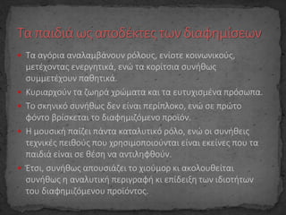  Τα αγόρια αναλαμβάνουν ρόλους, ενίοτε κοινωνικούς,
μετέχοντας ενεργητικά, ενώ τα κορίτσια συνήθως
συμμετέχουν παθητικά.
 Κυριαρχούν τα ζωηρά χρώματα και τα ευτυχισμένα πρόσωπα.
 Το σκηνικό συνήθως δεν είναι περίπλοκο, ενώ σε πρώτο
φόντο βρίσκεται το διαφημιζόμενο προϊόν.
 Η μουσική παίζει πάντα καταλυτικό ρόλο, ενώ οι συνήθεις
τεχνικές πειθούς που χρησιμοποιούνται είναι εκείνες που τα
παιδιά είναι σε θέση να αντιληφθούν.
 Έτσι, συνήθως απουσιάζει το χιούμορ κι ακολουθείται
συνήθως η αναλυτική περιγραφή κι επίδειξη των ιδιοτήτων
του διαφημιζόμενου προϊόντος.
 