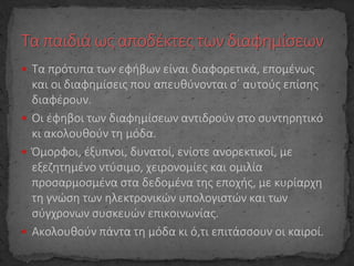  Τα πρότυπα των εφήβων είναι διαφορετικά, επομένως
και οι διαφημίσεις που απευθύνονται σ΄ αυτούς επίσης
διαφέρουν.
 Οι έφηβοι των διαφημίσεων αντιδρούν στο συντηρητικό
κι ακολουθούν τη μόδα.
 Όμορφοι, έξυπνοι, δυνατοί, ενίοτε ανορεκτικοί, με
εξεζητημένο ντύσιμο, χειρονομίες και ομιλία
προσαρμοσμένα στα δεδομένα της εποχής, με κυρίαρχη
τη γνώση των ηλεκτρονικών υπολογιστών και των
σύγχρονων συσκευών επικοινωνίας.
 Ακολουθούν πάντα τη μόδα κι ό,τι επιτάσσουν οι καιροί.
 