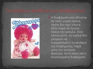  Η διαφήμιση απευθύνεται
σε πολύ μικρά παιδιά,
οπότε δεν έχει τίποτα
άλλο παρά σε πρώτο
πλάνο την κούκλα. Στην
ηλικία αυτή, τα παιδιά δεν
μπορούν να
συγκρατήσουν το σενάριο
της διαφήμισης, παρά
μόνο την κεντρική
φιγούρα. Αυτό κάνει και η
συγκεκριμένη διαφήμιση.
 