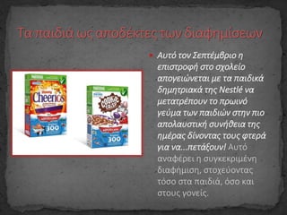  Αυτό τον Σεπτέμβριο η
επιστροφή στο σχολείο
απογειώνεται με τα παιδικά
δημητριακά της Nestlé να
μετατρέπουν το πρωινό
γεύμα των παιδιών στην πιο
απολαυστική συνήθεια της
ημέρας δίνοντας τους φτερά
για να...πετάξουν! Αυτό
αναφέρει η συγκεκριμένη
διαφήμιση, στοχεύοντας
τόσο στα παιδιά, όσο και
στους γονείς.
 