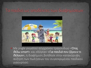  Με jingle γνωστού σύγχρονου τραγουδιού «Όπα,
θέλω smart» και σλόγκαν «Για παιδιά που ξέρουν τι
θέλουν», η διαφήμιση βοήθησε στην κατακόρυφη
αύξηση των πωλήσεων του συγκεκριμένου παιδικού
γιαουρτιού.
 