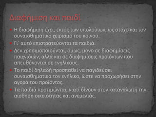  Η διαφήμιση έχει, εκτός των υπολοίπων, ως στόχο και τον
συναισθηματικό χειρισμό του κοινού.
 Γι΄ αυτό επιστρατεύονται τα παιδιά.
 Δεν χρησιμοποιούνται, όμως, μόνο σε διαφημίσεις
παιχνιδιών, αλλά και σε διαφημίσεις προϊόντων που
απευθύνονται σε ενηλίκους.
 Το παιδί δηλαδή προσπαθεί να παγιδεύσει
συναισθηματικά τον ενήλικο, ώστε να προχωρήσει στην
αγορά του προϊόντος.
 Τα παιδιά προτιμώνται, γιατί δίνουν στον καταναλωτή την
αίσθηση οικειότητας και ανεμελιάς.
 