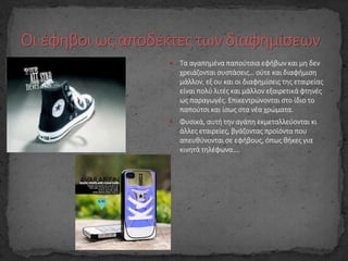  Τα αγαπημένα παπούτσια εφήβων και μη δεν
χρειάζονται συστάσεις… ούτε και διαφήμιση
μάλλον, εξ ου και οι διαφημίσεις της εταιρείας
είναι πολύ λιτές και μάλλον εξαιρετικά φτηνές
ως παραγωγές. Επικεντρώνονται στο ίδιο το
παπούτσι και ίσως στα νέα χρώματα.
 Φυσικά, αυτή την αγάπη εκμεταλλεύονται κι
άλλες εταιρείες, βγάζοντας προϊόντα που
απευθύνονται σε εφήβους, όπως θήκες για
κινητά τηλέφωνα….
 