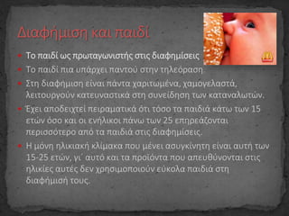 Το παιδί ως πρωταγωνιστής στις διαφημίσεις
 Το παιδί πια υπάρχει παντού στην τηλεόραση.
 Στη διαφήμιση είναι πάντα χαριτωμένα, χαμογελαστά,
λειτουργούν κατευναστικά στη συνείδηση των καταναλωτών.
 Έχει αποδειχτεί πειραματικά ότι τόσο τα παιδιά κάτω των 15
ετών όσο και οι ενήλικοι πάνω των 25 επηρεάζονται
περισσότερο από τα παιδιά στις διαφημίσεις.
 Η μόνη ηλικιακή κλίμακα που μένει ασυγκίνητη είναι αυτή των
15-25 ετών, γι΄ αυτό και τα προϊόντα που απευθύνονται στις
ηλικίες αυτές δεν χρησιμοποιούν εύκολα παιδιά στη
διαφήμισή τους.
 