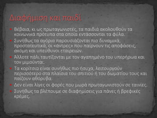  Βέβαια, κι ως πρωταγωνιστές, τα παιδιά ακολουθούν τα
κοινωνικά πρότυπα στα οποία εντάσσονται τα φύλα.
 Συνήθως τα αγόρια παρουσιάζονται πιο δυναμικά,
προστατευτικά, οι «άντρες» που παίρνουν τις αποφάσεις,
ακόμη και υπεύθυνοι εταιρειών.
 Άλλοτε πάλι ταυτίζονται με τον αγαπημένο του υπερήρωα και
τον μιμούνται.
 Τα κορίτσια είναι συνήθως πιο ήσυχα, λειτουργούν
περισσότερο στα πλαίσια του σπιτιού ή του δωματίου τους και
παίζουν αθόρυβα.
 Δεν είναι λίγες οι φορές που μωρά πρωταγωνιστούν σε ταινίες.
 Συνήθως τα βλέπουμε σε διαφημίσεις για πάνες ή βρεφικές
κρέμες.
 