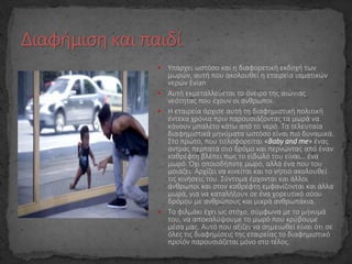  Υπάρχει ωστόσο και η διαφορετική εκδοχή των
μωρών, αυτή που ακολουθεί η εταιρεία ιαματικών
νερών Evian.
 Αυτή εκμεταλλεύεται το όνειρο της αιώνιας
νεότητας που έχουν οι άνθρωποι.
 Η εταιρεία άρχισε αυτή τη διαφημιστική πολιτική
έντεκα χρόνια πριν παρουσιάζοντας τα μωρά να
κάνουν μπαλέτο κάτω από το νερό. Τα τελευταία
διαφημιστικά μηνύματα ωστόσο είναι πιο δυναμικά.
Στο πρώτο, που τιτλοφορείται «Baby and me» ένας
άντρας περπατά στο δρόμο και περνώντας από έναν
καθρέφτη βλέπει πως το είδωλό του είναι… ένα
μωρό. Όχι οποιοδήποτε μωρό, αλλά ένα που του
μοιάζει. Αρχίζει να κινείται και το νήπιο ακολουθεί
τις κινήσεις του. Σύντομα έρχονται και άλλοι
άνθρωποι και στον καθρέφτη εμφανίζονται και άλλα
μωρά, για να καταλήξουν σε ένα χορευτικό σόου
δρόμου με ανθρώπους και μικρά ανθρωπάκια.
 Το φιλμάκι έχει ως στόχο, σύμφωνα με το μήνυμά
του, να αποκαλύψουμε το μωρό που κρύβουμε
μέσα μας. Αυτό που αξίζει να σημειωθεί είναι ότι σε
όλες τις διαφημίσεις της εταιρείας το διαφημιστικό
προϊόν παρουσιάζεται μόνο στο τέλος.
 