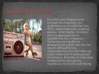  Στο τελευταίο διαφημιστικό
μήνυμα της εταιρείας, που
ψηφίστηκε ως το καλύτερο του
2012, παρουσιάζονται μωρά να
κάνουν roller blades. Εκτελούν
όλες τις φιγούρες και τα
ακροβατικά που υπάρχουν.
Πρόκειται για ένα βίντεο
φτιαγμένο με ειδικά εφέ που την
πρώτη εβδομάδα που
παρουσιάστηκε στο YouTube είχε
δεχτεί πάνω από 4 εκατομμύρια
επισκέψεις. Αποτελεί το τελευταίο
διαφημιστικό μήνυμα της
καμπάνιας της Evian's Live Young.
 