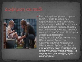  Ένα ακόμη διαφημιστικό μήνυμα
της P&G αυτή τη φορά που
παρουσιάζει παιδιά κι εφήβους
αξίζει να σημειωθεί. Πρόκειται για
μια αναφορά στις μαμάδες, μέσω
των αγώνων τους και των αγωνιών
τους για τα παιδιά τους. Η εταιρεία
γύρισε μια σειρά από
διαφημιστικά μηνύματα για τους
Ολυμπιακούς Αγώνες του
Λονδίνου και τους Χειμερινούς
Ολυμπιακούς Αγώνες του Σότσι.
«To να πέσεις είναι αναπόφευκτο,
το να σηκωθείς είναι αναγκαίο. Για
να μπορέσεις να πετύχεις, πρέπει
να αποτύχεις».
 