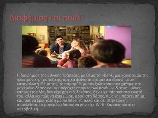  Η διαφήμιση της Εθνικής Τράπεζας, με θέμα το I-Βank, μία καινοτομία της
ηλεκτρονικής τραπεζικής, αρχικά φαίνεται εξαιρετικά έξυπνη στον
καταναλωτή. Θέμα της, το παραμύθι με τον ξυλοκόπο που χάθηκε στο
μαγεμένο δάσος και οι υπέροχες απορίες των παιδιών, διατυπωμένες
κάπως έτσι: Μα, δεν είχε gps ο ξυλοκόπος, δεν είχε internet στο κινητό
του, αλλά και πώς να έχει μωρέ, αφού στο δάσος, πώς να υπάρχει σήμα,
και πώς να βρει χάρτη μέσω internet, αλλά και ότι στην τελική,
αποκλείεται το μαγεμένο δάσος να μην είχε Wi-fi! Χαρακτηρίστηκε
υπερβολική….
 
