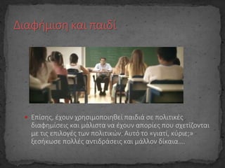  Επίσης, έχουν χρησιμοποιηθεί παιδιά σε πολιτικές
διαφημίσεις και μάλιστα να έχουν απορίες που σχετίζονται
με τις επιλογές των πολιτικών. Αυτό το «γιατί, κύριε;»
ξεσήκωσε πολλές αντιδράσεις και μάλλον δίκαια….
 