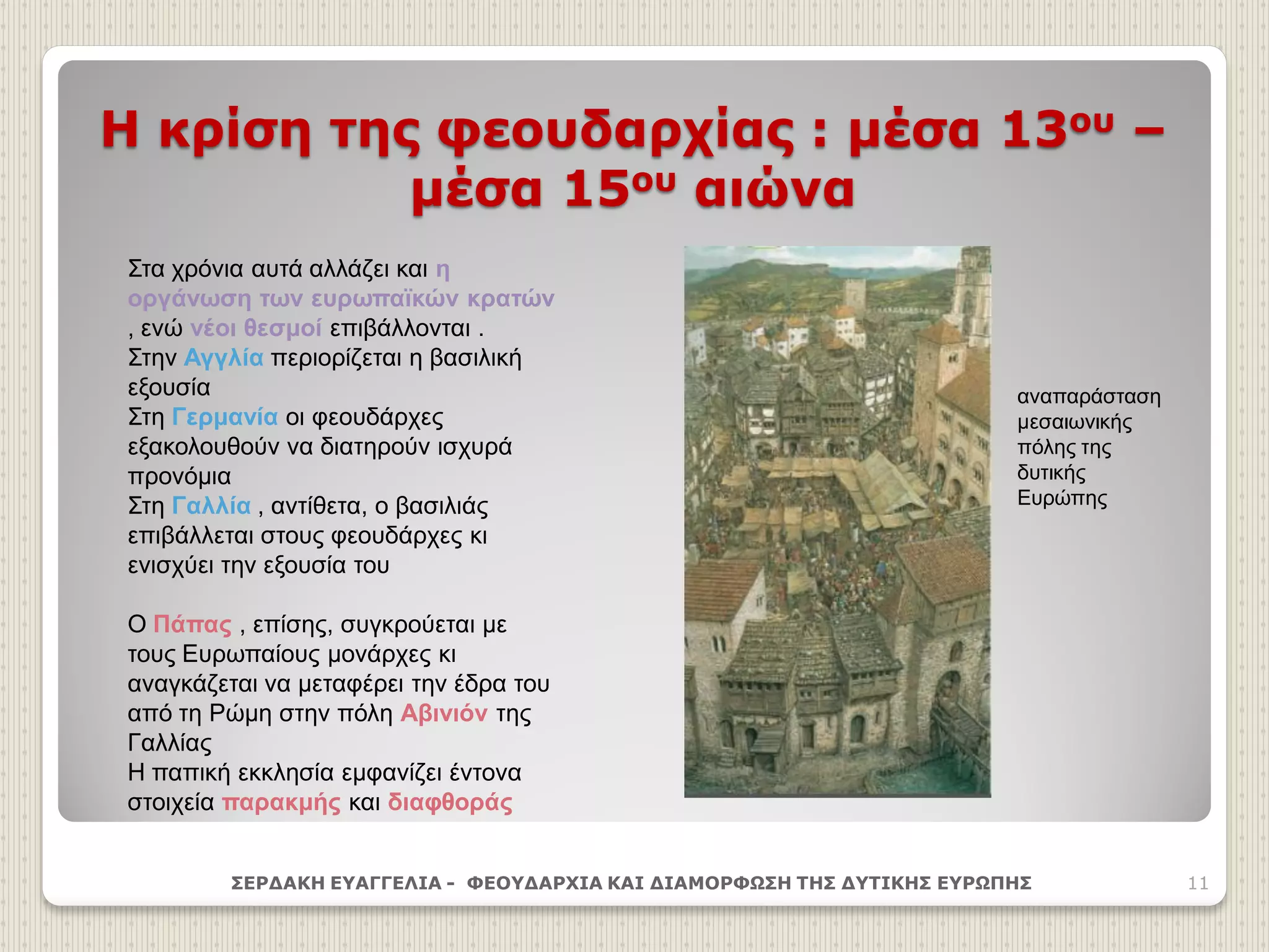 Η κρίση της φεουδαρχίας : μέσα 13ου –
μέσα 15ου αιώνα
ΣΕΡΔΑΚΗ ΕΥΑΓΓΕΛΙΑ - ΦΕΟΥΔΑΡΧΙΑ ΚΑΙ ΔΙΑΜΟΡΦΩΣΗ ΤΗΣ ΔΥΤΙΚΗΣ ΕΥΡΩΠΗΣ 11
Στα χρόνια αυτά αλλάζει και η
οργάνωση των ευρωπαϊκών κρατών
, ενώ νέοι θεσμοί επιβάλλονται .
Στην Αγγλία περιορίζεται η βασιλική
εξουσία
Στη Γερμανία οι φεουδάρχες
εξακολουθούν να διατηρούν ισχυρά
προνόμια
Στη Γαλλία , αντίθετα, ο βασιλιάς
επιβάλλεται στους φεουδάρχες κι
ενισχύει την εξουσία του
Ο Πάπας , επίσης, συγκρούεται με
τους Ευρωπαίους μονάρχες κι
αναγκάζεται να μεταφέρει την έδρα του
από τη Ρώμη στην πόλη Αβινιόν της
Γαλλίας
Η παπική εκκλησία εμφανίζει έντονα
στοιχεία παρακμής και διαφθοράς
αναπαράσταση
μεσαιωνικής
πόλης της
δυτικής
Ευρώπης
 
