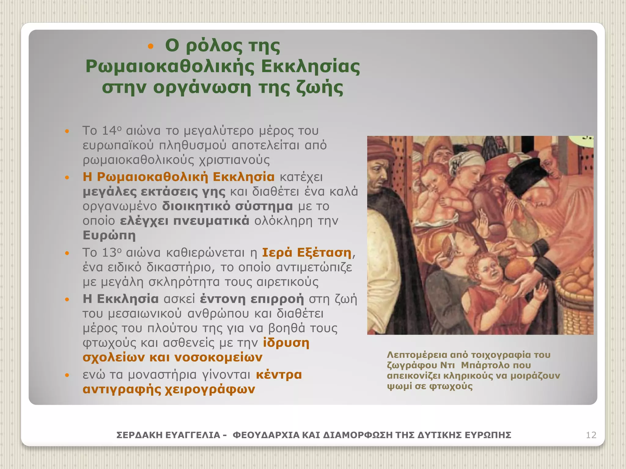  Ο ρόλος της
Ρωμαιοκαθολικής Εκκλησίας
στην οργάνωση της ζωής
 Το 14ο αιώνα το μεγαλύτερο μέρος του
ευρωπαϊκού πληθυσμού αποτελείται από
ρωμαιοκαθολικούς χριστιανούς
 Η Ρωμαιοκαθολική Εκκλησία κατέχει
μεγάλες εκτάσεις γης και διαθέτει ένα καλά
οργανωμένο διοικητικό σύστημα με το
οποίο ελέγχει πνευματικά ολόκληρη την
Ευρώπη
 Το 13ο αιώνα καθιερώνεται η Ιερά Εξέταση,
ένα ειδικό δικαστήριο, το οποίο αντιμετώπιζε
με μεγάλη σκληρότητα τους αιρετικούς
 Η Εκκλησία ασκεί έντονη επιρροή στη ζωή
του μεσαιωνικού ανθρώπου και διαθέτει
μέρος του πλούτου της για να βοηθά τους
φτωχούς και ασθενείς με την ίδρυση
σχολείων και νοσοκομείων
 ενώ τα μοναστήρια γίνονται κέντρα
αντιγραφής χειρογράφων
ΣΕΡΔΑΚΗ ΕΥΑΓΓΕΛΙΑ - ΦΕΟΥΔΑΡΧΙΑ ΚΑΙ ΔΙΑΜΟΡΦΩΣΗ ΤΗΣ ΔΥΤΙΚΗΣ ΕΥΡΩΠΗΣ 12
Λεπτομέρεια από τοιχογραφία του
ζωγράφου Ντι Μπάρτολο που
απεικονίζει κληρικούς να μοιράζουν
ψωμί σε φτωχούς
 