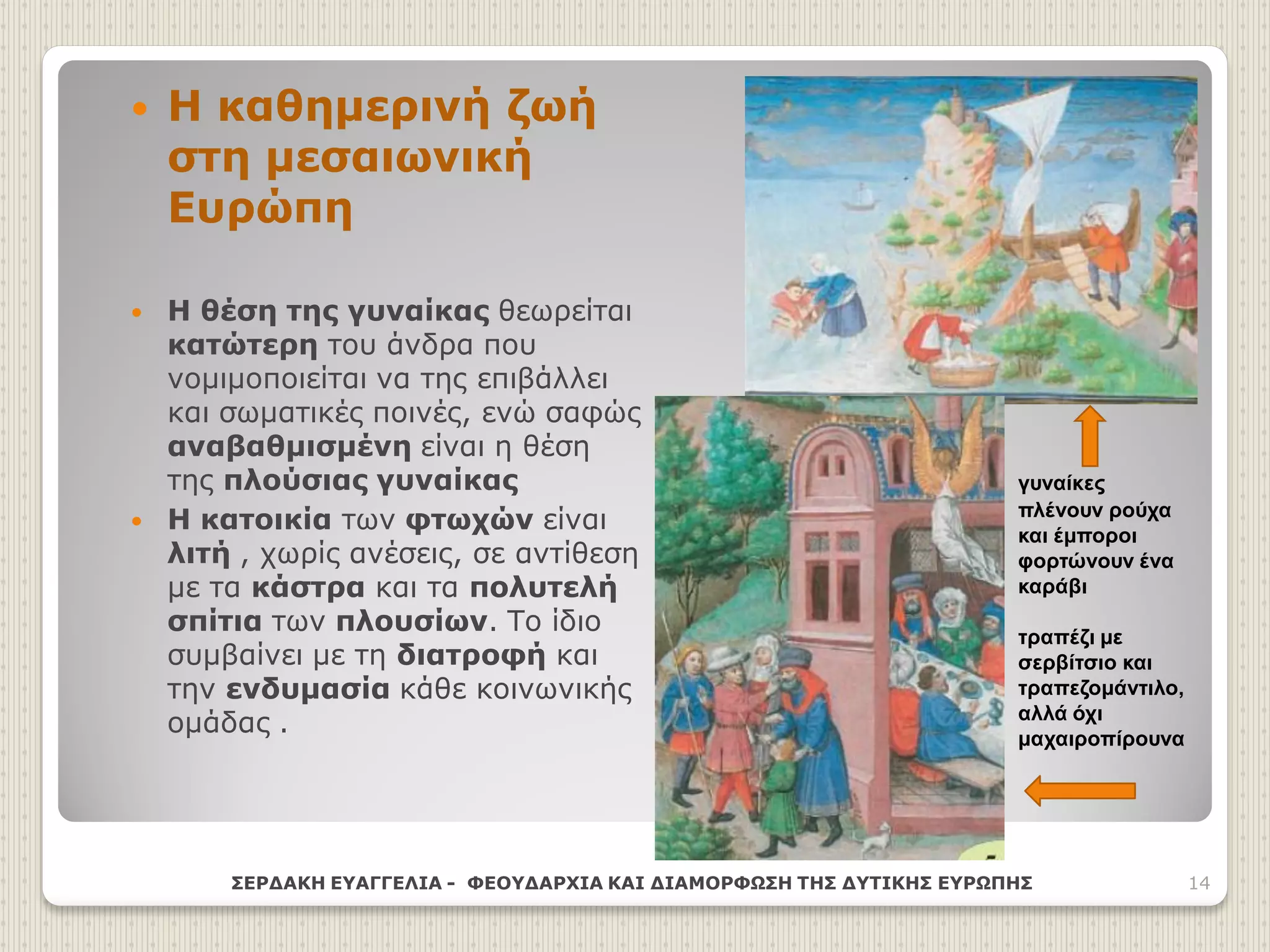  Η καθημερινή ζωή
στη μεσαιωνική
Ευρώπη
 Η θέση της γυναίκας θεωρείται
κατώτερη του άνδρα που
νομιμοποιείται να της επιβάλλει
και σωματικές ποινές, ενώ σαφώς
αναβαθμισμένη είναι η θέση
της πλούσιας γυναίκας
 Η κατοικία των φτωχών είναι
λιτή , χωρίς ανέσεις, σε αντίθεση
με τα κάστρα και τα πολυτελή
σπίτια των πλουσίων. Το ίδιο
συμβαίνει με τη διατροφή και
την ενδυμασία κάθε κοινωνικής
ομάδας .
ΣΕΡΔΑΚΗ ΕΥΑΓΓΕΛΙΑ - ΦΕΟΥΔΑΡΧΙΑ ΚΑΙ ΔΙΑΜΟΡΦΩΣΗ ΤΗΣ ΔΥΤΙΚΗΣ ΕΥΡΩΠΗΣ 14
γυναίκες
πλένουν ρούχα
και έμποροι
φορτώνουν ένα
καράβι
τραπέζι με
σερβίτσιο και
τραπεζομάντιλο,
αλλά όχι
μαχαιροπίρουνα
 