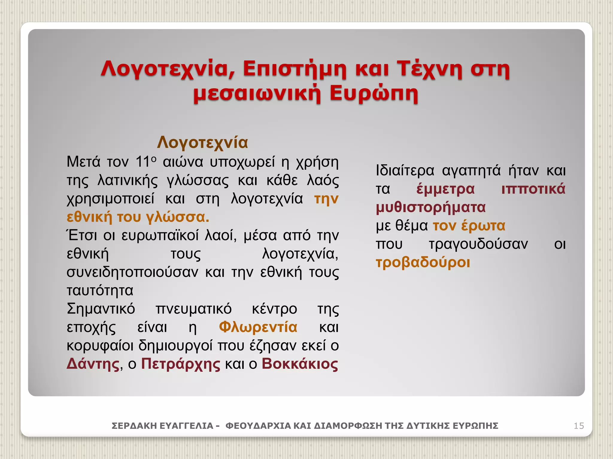 Λογοτεχνία, Επιστήμη και Τέχνη στη
μεσαιωνική Ευρώπη
ΣΕΡΔΑΚΗ ΕΥΑΓΓΕΛΙΑ - ΦΕΟΥΔΑΡΧΙΑ ΚΑΙ ΔΙΑΜΟΡΦΩΣΗ ΤΗΣ ΔΥΤΙΚΗΣ ΕΥΡΩΠΗΣ 15
Λογοτεχνία
Μετά τον 11ο αιώνα υποχωρεί η χρήση
της λατινικής γλώσσας και κάθε λαός
χρησιμοποιεί και στη λογοτεχνία την
εθνική του γλώσσα.
Έτσι οι ευρωπαϊκοί λαοί, μέσα από την
εθνική τους λογοτεχνία,
συνειδητοποιούσαν και την εθνική τους
ταυτότητα
Σημαντικό πνευματικό κέντρο της
εποχής είναι η Φλωρεντία και
κορυφαίοι δημιουργοί που έζησαν εκεί ο
Δάντης, ο Πετράρχης και ο Βοκκάκιος
Ιδιαίτερα αγαπητά ήταν και
τα έμμετρα ιπποτικά
μυθιστορήματα
με θέμα τον έρωτα
που τραγουδούσαν οι
τροβαδούροι
 